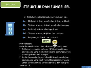 STRUKTUR DAN FUNGSI SEL 
Pembahasan: 
Retikulum endplasma dibedakan menjadi dua, yaitu : 
1) Retikulum endoplasma kasar (REK) yaitu retikulum 
endoplasma yang memiliki ribosom, berfungsi untuk 
sintesis protein dan transpor 
2) Retikulum endoplasma halus (REH) yaitu retikulum 
endoplasma yang tidak memiliki ribosom berfungsi 
untuk sintesis lemak, sintesis streoid, dan transpor. 
Jawaban : B 
BENAR 
EXIT 
EVALUASI 
2. Retikulum endoplasma berperan dalam hal... 
a. Ekskresi, sintesis lemak, dan sintesis antibodi 
b. Sintesis protein, sintesis lemak, dan transpor 
c. Antibodi, sekresi, dan fagositosis 
d. Sintesis protein, respirasi dan transpor 
e. Respirasi, ekskresi, dan transpor 
1 
2 
3 
 
