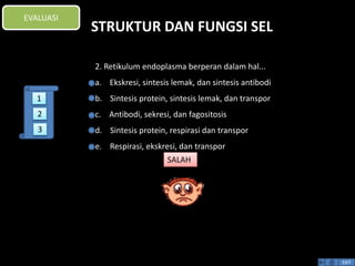 STRUKTUR DAN FUNGSI SEL 
EXIT 
EVALUASI 
2. Retikulum endoplasma berperan dalam hal... 
a. Ekskresi, sintesis lemak, dan sintesis antibodi 
b. Sintesis protein, sintesis lemak, dan transpor 
c. Antibodi, sekresi, dan fagositosis 
d. Sintesis protein, respirasi dan transpor 
e. Respirasi, ekskresi, dan transpor 
SALAH 
1 
2 
3 
 