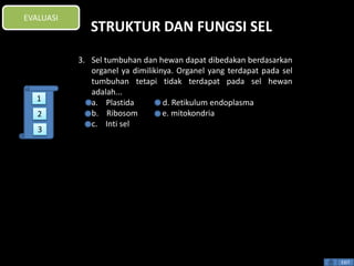 STRUKTUR DAN FUNGSI SEL 
3. Sel tumbuhan dan hewan dapat dibedakan berdasarkan 
organel ya dimilikinya. Organel yang terdapat pada sel 
tumbuhan tetapi tidak terdapat pada sel hewan 
adalah... 
a. Plastida d. Retikulum endoplasma 
b. Ribosom e. mitokondria 
c. Inti sel 
EXIT 
EVALUASI 
1 
2 
3 
 