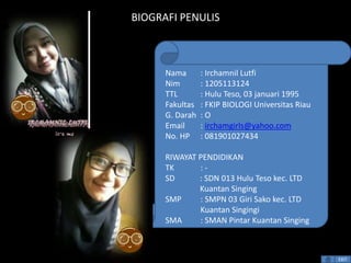 BIOGRAFI PENULIS 
Nama : Irchamnil Lutfi 
Nim : 1205113124 
TTL : Hulu Teso, 03 januari 1995 
Fakultas : FKIP BIOLOGI Universitas Riau 
G. Darah : O 
Email : irchamgirls@yahoo.com 
No. HP : 081901027434 
RIWAYAT PENDIDIKAN 
TK : - 
SD : SDN 013 Hulu Teso kec. LTD 
Kuantan Singing 
SMP : SMPN 03 Giri Sako kec. LTD 
Kuantan Singingi 
SMA : SMAN Pintar Kuantan Singing 
EXIT 
