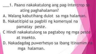 ___1. Paano nakakatulong ang pag-intercrop sa
ating paghahalaman?
A. Walang kabutihang dulot sa mga halaman.
B. Nakatitipid sa pagbili ng komersyal na
pamatay peste.
C Hindi nakakatulong sa pagtaboy ng mga peste
at insekto.
D. Nakadagdag puwerhesyo sa ibang itinamim na
mga halaman.
 