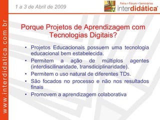 Porque Projetos de Aprendizagem com Tecnologias Digitais? Projetos Educacionais possuem uma tecnologia educacional bem estabelecida. Permitem a ação de múltiplos agentes (interdiscilinaridade, transdiciplinaridade). Permitem o uso natural de diferentes TDs. São focados no processo e não nos resultados finais Promovem a aprendizagem colaborativa 