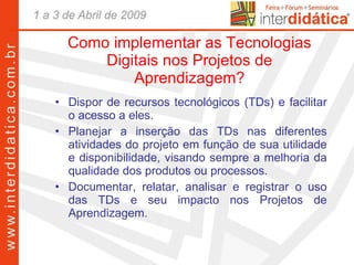 Como implementar as Tecnologias Digitais nos Projetos de Aprendizagem? Dispor de recursos tecnológicos (TDs) e facilitar o acesso a eles. Planejar a inserção das TDs nas diferentes atividades do projeto em função de sua utilidade e disponibilidade, visando sempre a melhoria da qualidade dos produtos ou processos. Documentar, relatar, analisar e registrar o uso das TDs e seu impacto nos Projetos de Aprendizagem.  