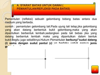 A. SYARAT BATAS UNTUK DAWAI ( 
PEMANTULAN/REFLEKSI PADA BATAS) 
Pemantulan (refleksi) sebuah gelombang bidang batas antara dua 
medium yang berbeda. 
contoh : pemantulan gelombang tali.Pada ujung tali tetap,jika gelombang 
yang akan datang berbentuk bukit gelombang,maka yang akan 
dipantulkan berbentuk lembah,sedangkan pada tali bebas jika yang 
datang berbentuk lembah maka yang dipantulkan dalam bentuk 
bukit.Begitu juga sebaliknya.Hukum Pemantulan berbunyi”sudut datang 
(i) sama dengan sudut pantul (r) yg berlaku untuk semua jenis 
gelombang”. 
2 
 