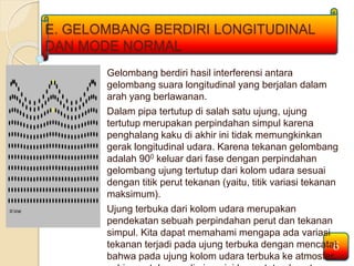 E. GELOMBANG BERDIRI LONGITUDINAL 
DAN MODE NORMAL 
Gelombang berdiri hasil interferensi antara 
gelombang suara longitudinal yang berjalan dalam 
arah yang berlawanan. 
Dalam pipa tertutup di salah satu ujung, ujung 
tertutup merupakan perpindahan simpul karena 
penghalang kaku di akhir ini tidak memungkinkan 
gerak longitudinal udara. Karena tekanan gelombang 
adalah 900 keluar dari fase dengan perpindahan 
gelombang ujung tertutup dari kolom udara sesuai 
dengan titik perut tekanan (yaitu, titik variasi tekanan 
maksimum). 
Ujung terbuka dari kolom udara merupakan 
pendekatan sebuah perpindahan perut dan tekanan 
simpul. Kita dapat memahami mengapa ada variasi 
tekanan terjadi pada ujung terbuka dengan mencatat 
bahwa pada ujung kolom udara terbuka ke atmosfer, 
sehingga tekanan di ujung ini harus tetap konstan 
6 
 