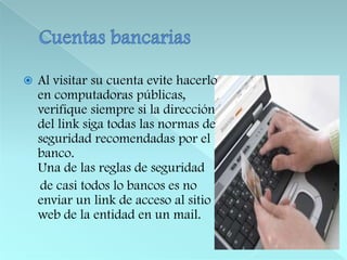 Cuentas bancariasAl visitar su cuenta evite hacerlo en computadoras públicas, verifique siempre si la dirección del link siga todas las normas de seguridad recomendadas por el banco. Una de las reglas de seguridad     de casi todos lo bancos es no enviar un link de acceso al sitio web de la entidad en un mail. 
