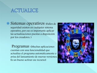 ACTUALICESistemas operativos (Fallos de seguridad existen en cualquier sistema operativo, por eso es importante aplicar las actualizaciones puestas a disposición por los creadores. )Programas(Muchas aplicaciones cuentan con una funcionalidad que actualiza el programa automáticamente o avisa del lanzamiento de nuevas versiones. Es un bueno activar ese recurso)