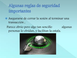 Algunas reglas de seguridad importantesAsegurarse de cerrar la sesión al terminar una transacción .  Parece obvio pero algo tan sencillo            algunas personas lo olvidan, y facilitan la estafa.