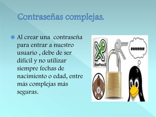Contraseñas complejas.Al crear una  contraseña para entrar a nuestro usuario , debe de ser difícil y no utilizar siempre fechas de nacimiento o edad, entre más complejas más seguras.