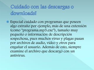 Cuidado con las descargas o downloads!Especial cuidado con programas que poseen algo extraño por ejemplo, más de una extensión (como "programa.mp3.exe"), tamaño muy pequeño o información de descripción sospechosa, pues muchos virus y plagas pasan por archivos de audio, vídeo y otros para engañar el usuario. Además de esto, siempre examine el archivo que descargó con un antivirus.