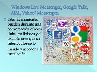 Windows Live Messenger, Google Talk, AIM, Yahoo! Messenger.Estas herramientas pueden durante una conversación ofrecer links  maliciosos y el usuario cree que su interlocutor se lo    mandó y acceder a la instalación