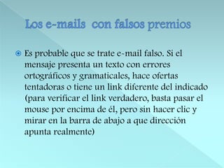 Los e-mails  con falsos premiosEs probable que se trate e-mail falso. Si el mensaje presenta un texto con errores ortográficos y gramaticales, hace ofertas tentadoras o tiene un link diferente del indicado (para verificar el link verdadero, basta pasar el mouse por encima de él, pero sin hacer clic y mirar en la barra de abajo a que dirección apunta realmente)