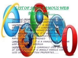 LIST OF SOME FAMOUS WEB
BROWSERS…..
GOOGLE CROME; IT IS A VERY FAMOUS WEB
BROWSER BY GOOGLE CORPORATION.
INTERNET EXPLORER; IT IS RAPIDLY USING
BROWSER BY MICROSOFT CORPORATION .IT IS IN-
BUILT IN WI NDOWS PHONES AND PCs.
UC BROWSER/UC MINI; IT IS BEING PLACED AT
THE TOP IN THE CES IT SURVEY BECAUSE OF ITS
RAPID USE IN SMARTPHONES.
MOZILA FIREFOX; IT IS A FAMOUS AND POPULAR
WEB BROWSER OF AMERICA.
OPERA MINI;IT IS A COMMONLY USED BROWSER
OF SMARTPHONES.IT IS MAINLY FAMOUS FOR ITS
LESS DATA CONSUPTION PROPERTIES………
 