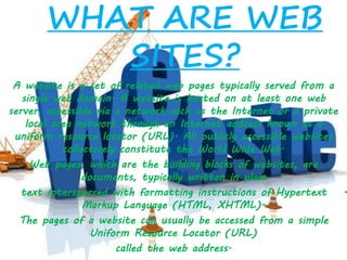 WHAT ARE WEB
SITES?
A website is a set of related web pages typically served from a
single web domain. A website is hosted on at least one web
server, accessible via a network such as the Internet or a private
local area network through an Internet address known as a
uniform resource locator (URL). All publicly accessible websites
collectively constitute the World Wide Web.
Web pages, which are the building blocks of websites, are
documents, typically written in plain
text interspersed with formatting instructions of Hypertext
Markup Language (HTML, XHTML).
The pages of a website can usually be accessed from a simple
Uniform Resource Locator (URL)
called the web address.
 