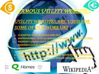 FAMOUS UTILITY WEBSITES
UTILITY WEBSITES ARE USED FOR
SOME OF OUR WORK LIKE ;
a. CLASSIFIED SUCH AS QUIKR AND OLX,
b. MATROMONIAL SUCH AS SHAADI.COM AND JEEVANSAATHI.COM,
c. PROPERTY SEARCH SUCH AS 99acres.com AND
MAKAAN.COM,AUTOMOBILES
d. AUTOMOBILES PRICE COMPARISSION WEBSITES SUCH AS
CARDEKHO.COM AND GADDI.COM
e. INFORMATION GIVING SITES SUCH AS WIKIPEDIA AND WIKIHOW
f. ENTERTAINMENT WEBSITES LIKE BIGFLIX.COM ANG SONGPK.LINK
 