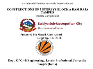 Presented by: Masud Alam Ansari
Regd. No: 11716156
An Industrial Summer Internship Presentation on
CONSTRUCTIONS OF 5 STOREYS BLOCK A RAM RAJA
CAMPUS
Training Carried out at
Dept. Of Civil Engineering , Lovely Professional University
Punjab (India)
 