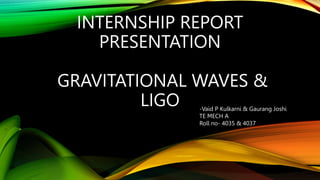 INTERNSHIP REPORT
PRESENTATION
GRAVITATIONAL WAVES &
LIGO -Vaid P Kulkarni & Gaurang Joshi
TE MECH A
Roll no- 4035 & 4037
 