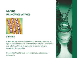 NOVOS  PRINCÍPIOS ATIVOS Sericina A  Sericina  possui alta afinidade com a queratina capilar e liga-se fortemente a ela, aumentando a força e a resistência dos cabelos, através do aumento da coesão entre as moléculas de queratina.  Os cabelos finos tornam-se mais densos, resistentes e volumosos. 