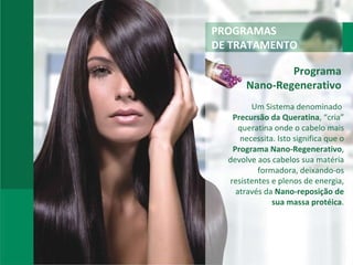 PROGRAMAS DE TRATAMENTO Programa  Nano-Regenerativo  Um Sistema denominado  Precursão da Queratina , “cria” queratina onde o cabelo mais necessita. Isto significa que o  Programa Nano-Regenerativo , devolve aos cabelos sua matéria formadora, deixando-os resistentes e plenos de energia, através da  Nano-reposição de sua massa protéica . 