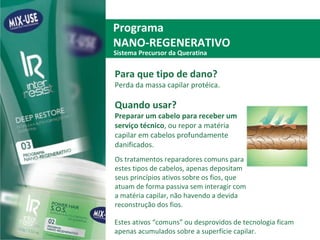 Programa  NANO-REGENERATIVO Para que tipo de dano?  Perda da massa capilar protéica. Quando usar? Preparar um cabelo para receber um serviço técnico , ou repor a matéria capilar em cabelos profundamente danificados.  Os tratamentos reparadores comuns para estes tipos de cabelos, apenas depositam seus princípios ativos sobre os fios, que atuam de forma passiva sem interagir com a matéria capilar, não havendo a devida reconstrução dos fios.  Sistema Precursor da Queratina Estes ativos “comuns” ou desprovidos de tecnologia ficam apenas acumulados sobre a superfície capilar. 