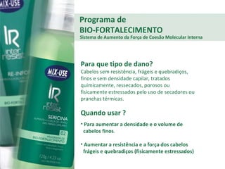 Programa de BIO-FORTALECIMENTO Para que tipo de dano? Cabelos sem resistência, frágeis e quebradiços, finos e sem densidade capilar, tratados quimicamente, ressecados, porosos ou fisicamente estressados pelo uso de secadores ou pranchas térmicas. Quando usar ? Para aumentar a densidade e o volume de  cabelos finos .  Aumentar a resistência e a força dos cabelos  frágeis e quebradiços (fisicamente estressados) Sistema de Aumento da Força de Coesão Molecular Interna 