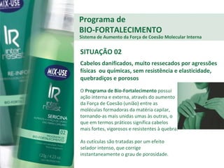 O  Programa de Bio-Fortalecimento  possui ação interna e externa, através do aumento da Força de Coesão (união) entre as moléculas formadoras da matéria capilar, tornando-as mais unidas umas às outras, o que em termos práticos significa cabelos mais fortes, vigorosos e resistentes à quebra.  As cutículas são tratadas por um efeito selador intenso, que corrige instantaneamente o grau de porosidade. Programa de BIO-FORTALECIMENTO Sistema de Aumento da Força de Coesão Molecular Interna SITUAÇÃO 02 Cabelos danificados, muito ressecados por agressões físicas  ou químicas, sem resistência e elasticidade, quebradiços e porosos 