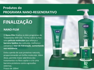 NANO-FILM O  Nano-Film  finaliza os dois programas de Tratamento MIX-USE. Forma sobre os fios uma  película molecular  que reforça a  barreira lipídica  das cutículas, melhora e conserva o  teor de hidratação ,  aumentando sua resistência .  Evita a perda de suas proteínas naturais, proporcionando um brilho molecular. Além disso, permite maior aderência dos tratamentos na fibra capilar e cria uma barreira protetora contra agressões externas.  Frasco de 100ml FINALIZAÇÃO Produtos do PROGRAMA NANO-REGENERATIVO 