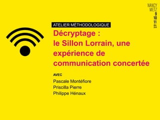 ATELIER MÉTHODOLOGIQUE 
Décryptage : 
le Sillon Lorrain, une 
expérience de 
communication concertée 
AVEC 
Pascale Montéfiore 
Priscilla Pierre 
Philippe Hénaux 
 