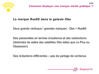 #capcom14
La marque Rue89 dans la galaxie Obs
Deux grands verticaux / grandes marques : Obs + Rue89
Des passerelles en termes d’audience et des redirections
(distinctes de celles des satellites Obs telles que Le Plus ou
Obsession)
Des rédactions différentes – pas de partage de contenus
AT8
Comment dé ployer une marque mé dia publique ?
 