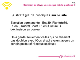 #capcom14
La straté gie de rubriques sur le site
Evolution permanente : Eco89, Plantète89,
Rue69, Rue89 Sport, Rue89Culture 
déclinaison en couleur
On a gardé seulement celles qui ne faisaient
pas doublon avec l’Obs et qui avaient acquis un
certain poids (cf réseaux sociaux)
AT8
Comment dé ployer une marque mé dia publique ?
 