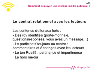 #capcom14
Le contrat relationnel avec les lecteurs
Les contenus éditoriaux forts :
- Des rdv identifiés (porte-monnaie,
questions/réponses, vous avez un message…)
- Le participatif toujours au centre :
commentaires et échanges avec les lecteurs
- Le ton Rue89 : pertinence et impertinence
- Le hors média
AT8
Comment dé ployer une marque mé dia publique ?
 
