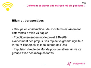 #capcom14
Bilan et perspectives
- Groupe en construction : deux cultures extrêmement
différentes = Web vs papier
- Fonctionnement en mode projet à Rue89 :
avancement des projets très rapide vs grande rigidité à
l’Obs  Rue89 est le labo interne de l’Obs
- Impulsion directe du Monde pour constituer un vaste
groupe avec des marques fortes
AT8
Comment dé ployer une marque mé dia publique ?
 