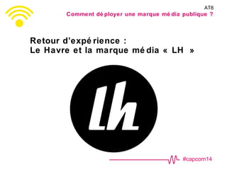 #capcom14
Retour d’expé rience :
Le Havre et la marque mé dia « LH »
AT8
Comment dé ployer une marque mé dia publique ?
 