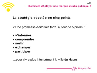 #capcom14
La straté gie adopté e en cinq points
2.Une promesse éditoriale forte autour de 5 piliers :
- s’informer
- comprendre
- sortir
- é changer
- participer
…pour vivre plus intensément la ville du Havre
AT8
Comment dé ployer une marque mé dia publique ?
 