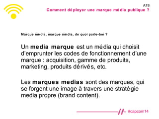 #capcom14
Marque mé dia, marque mé dia, de quoi parle-ton ?
Un media marque est un média qui choisit
d’emprunter les codes de fonctionnement d’une
marque : acquisition, gamme de produits,
marketing, produits dérivés, etc.
Les marques medias sont des marques, qui
se forgent une image à travers une stratégie
media propre (brand content).
AT8
Comment dé ployer une marque mé dia publique ?
 
