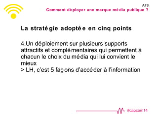 #capcom14
La straté gie adopté e en cinq points
4.Un déploiement sur plusieurs supports
attractifs et complémentaires qui permettent à
chacun le choix du média qui lui convient le
mieux
> LH, c’est 5 faç ons d’accéder à l’information
AT8
Comment dé ployer une marque mé dia publique ?
 