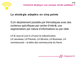 #capcom14
La straté gie adopté e en cinq points
5.Un déploiement possible par thématiques avec des
contenus spécifiques par centre d’intérêt, une
segmentation par nature d’informations ou par cible
LH & vous et Live in LH pour la culture/Loisirs,
LH Jeunesse, LH Parents, LH Séniors, LH Business, LH
commerç ants – la lettre des commerç ants du Havre
AT8
Comment dé ployer une marque mé dia publique ?
 