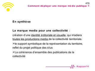 #capcom14
En synthè se
La marque media pour une collectivité :
création d’une identité éditoriale et visuelle, qui irradiera
toutes les productions media de la collectivité territoriale.
le support symbolique de la représentation du territoire,
reflet du projet politique des élus
La cohérence d’ensemble des publications de la
collectivité
AT8
Comment dé ployer une marque mé dia publique ?
 