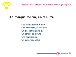 #capcom14
La marque mé dia, en ré sumé :
Une identité (nom + logo)
Une promesse, des valeurs
Un dispositif plurimédia
Un contrat de lecture
Une organisation
Un système évolutif
AT8
Comment dé ployer une marque mé dia publique ?
 