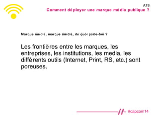 #capcom14
Marque mé dia, marque mé dia, de quoi parle-ton ?
Les frontières entre les marques, les
entreprises, les institutions, les media, les
différents outils (Internet, Print, RS, etc.) sont
poreuses.
AT8
Comment dé ployer une marque mé dia publique ?
 
