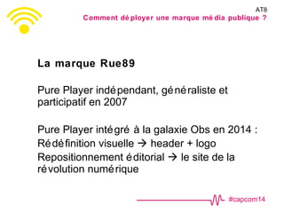 #capcom14
La marque Rue89
Pure Player indépendant, généraliste et
participatif en 2007
Pure Player intégré à la galaxie Obs en 2014 :
Rédéfinition visuelle  header + logo
Repositionnement éditorial  le site de la
révolution numérique
AT8
Comment dé ployer une marque mé dia publique ?
 