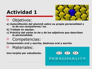 Actividad 1
   Objetivos:
a) Autoreflexión del alumn@ sobre su propia personalidad y
     la de sus compañeros/-as.
b) Trabajo en equipo.
c) Práctica del verbo to be y de los adjetivos que describen
     la personalidad.
   Competencias:
Comprensión oral y escrita, destreza oral y escrita.
   Materiales:
Una tarjeta por estudiante   .
 