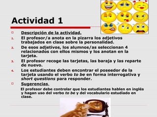 Actividad 1
    Descripción de la actividad.
1.   El profesor/a anota en la pizarra los adjetivos
     trabajados en clase sobre la personalidad.
2.   De esos adjetivos, los alumnos/as seleccionan 4
     relacionados con ellos mismos y los anotan en la
     tarjeta.
3.   El profesor recoge las tarjetas, las baraja y las reparte
     de nuevo.
4.   Los estudiantes deben encontrar el poseedor de la
     tarjeta usando el verbo to be en forma interrogativa y
     short questions para responder.
    Sugerencias.
     El profesor debe controlar que los estudiantes hablen en inglés
     y hagan uso del verbo to be y del vocabulario estudiado en
     clase.
 