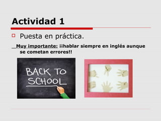 Actividad 1
    Puesta en práctica.
    Muy importante: ¡¡hablar siempre en inglés aunque
     se cometan errores!!
 
