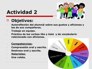 Actividad 2
   Objetivos:
-   Autoreflexión del alumn@ sobre sus gustos y aficiones y
    las de sus compañeros.
-   Trabajo en equipo.
-   Práctica de los verbos like y hate y de vocabulario
    relacionado con aficiones.

-   Competencias:
-   Comprensión oral y escrita.
-   Destreza oral y escrita.
-   Materiales:
-   Una ruleta.
 