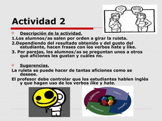 Actividad 2
   Descripción de la actividad.
1.Los alumnos/as salen por orden a girar la ruleta.
2.Dependiendo del resultado obtenido y del gusto del
    estudiante, hacen frases con los verbos hate y like.
3. Por parejas, los alumnos/as se preguntan unos a otros
    qué aficiones les gustan y cuáles no.

   Sugerencias.
La ruleta se puede hacer de tantas aficiones como se
    deseee.
El profesor debe controlar que los estudiantes hablen inglés
    y que hagan uso de los verbos like y hate.
 