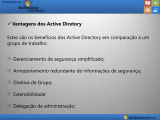 Introdução ao




    Vantagens dos Active Diretory

   Estes são os benefícios dos Active Directory em comparação a um
   grupo de trabalho:


       Gerenciamento de segurança simplificado;

       Armazenamento redundante de informações de segurança;

       Diretiva de Grupo;

       Extensibilidade;

       Delegação de administração;
 
