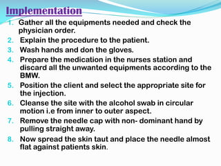 Implementation
1. Gather all the equipments needed and check the
physician order.
2. Explain the procedure to the patient.
3. Wash hands and don the gloves.
4. Prepare the medication in the nurses station and
discard all the unwanted equipments according to the
BMW.
5. Position the client and select the appropriate site for
the injection.
6. Cleanse the site with the alcohol swab in circular
motion i.e from inner to outer aspect.
7. Remove the needle cap with non- dominant hand by
pulling straight away.
8. Now spread the skin taut and place the needle almost
flat against patients skin.
 