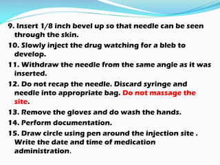 9. Insert 1/8 inch bevel up so that needle can be seen
through the skin.
10. Slowly inject the drug watching for a bleb to
develop.
11. Withdraw the needle from the same angle as it was
inserted.
12. Do not recap the needle. Discard syringe and
needle into appropriate bag. Do not massage the
site.
13. Remove the gloves and do wash the hands.
14. Perform documentation.
15. Draw circle using pen around the injection site .
Write the date and time of medication
administration.
 