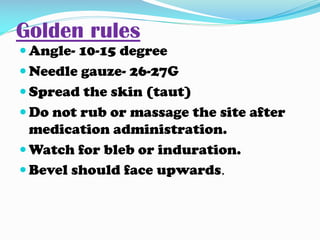 Golden rules
 Angle- 10-15 degree
 Needle gauze- 26-27G
 Spread the skin (taut)
 Do not rub or massage the site after
medication administration.
 Watch for bleb or induration.
 Bevel should face upwards.
 